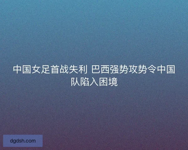 中国女足首战失利 巴西强势攻势令中国队陷入困境