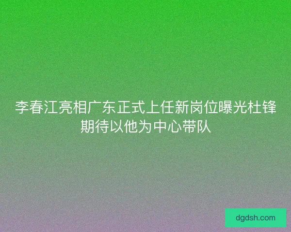 李春江亮相广东正式上任新岗位曝光杜锋期待以他为中心带队