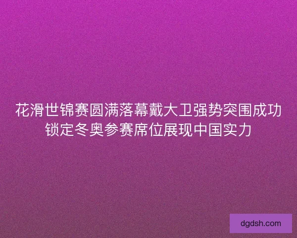 花滑世锦赛圆满落幕戴大卫强势突围成功锁定冬奥参赛席位展现中国实力
