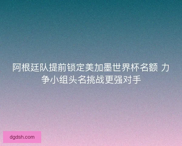 阿根廷队提前锁定美加墨世界杯名额 力争小组头名挑战更强对手